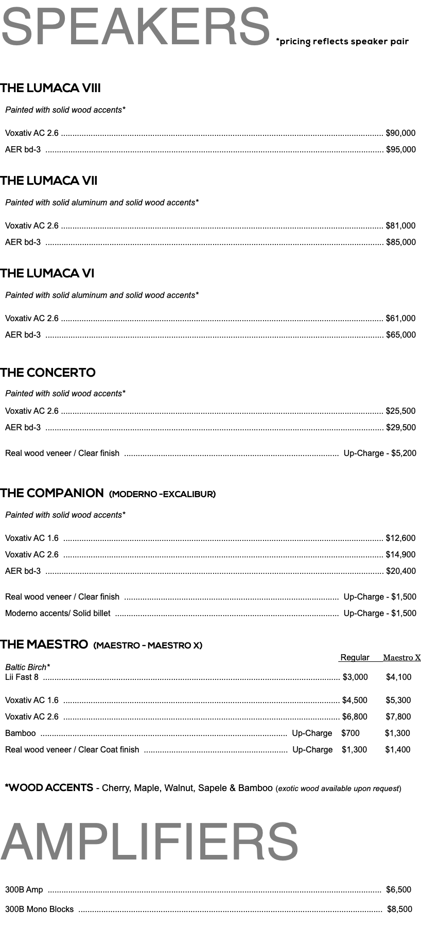 SPEAKERS *pricing reflects speaker pair THE LUMACA VIII Painted with solid wood accents* Voxativ AC 2.6 ............................................................................................................................................. $90,000 AER bd-3 .................................................................................................................................................... $95,000 THE LUMACA VII Painted with solid aluminum and solid wood accents* Voxativ AC 2.6 ............................................................................................................................................. $81,000 AER bd-3 .................................................................................................................................................... $85,000 THE LUMACA VI Painted with solid aluminum and solid wood accents* Voxativ AC 2.6 ............................................................................................................................................. $61,000 AER bd-3 .................................................................................................................................................... $65,000 THE CONCERTO Painted with solid wood accents* Voxativ AC 2.6 ............................................................................................................................................. $25,500 AER bd-3 .................................................................................................................................................... $29,500 Real wood veneer / Clear finish .............................................................................................. Up-Charge - $5,200 THE COMPANION (MODERNO -EXCALIBUR) Painted with solid wood accents* Voxativ AC 1.6 ............................................................................................................................................ $12,600 Voxativ AC 2.6 ............................................................................................................................................ $14,900 AER bd-3 .................................................................................................................................................... $20,400 Real wood veneer / Clear finish .............................................................................................. Up-Charge - $1,500 Moderno accents/ Solid billet .................................................................................................. Up-Charge - $1,500 THE MAESTRO (MAESTRO - MAESTRO X) Regular Maestro X Baltic Birch* Lii Fast 8 .................................................................................................................................. $3,000 $4,100 Voxativ AC 1.6 ......................................................................................................................... $4,500 $5,300 Voxativ AC 2.6 ......................................................................................................................... $6,800 $7,800 Bamboo ............................................................................................................ Up-Charge $700 $1,300 Real wood veneer / Clear Coat finish ............................................................... Up-Charge $1,300 $1,400 *WOOD ACCENTS - Cherry, Maple, Walnut, Sapele & Bamboo (exotic wood available upon request) AMPLIFIERS 300B Amp .................................................................................................................................................. $6,500 300B Mono Blocks ..................................................................................................................................... $8,500 
